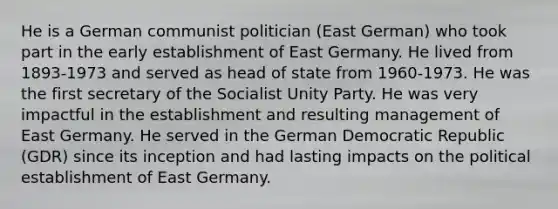 He is a German communist politician (East German) who took part in the early establishment of East Germany. He lived from 1893-1973 and served as head of state from 1960-1973. He was the first secretary of the Socialist Unity Party. He was very impactful in the establishment and resulting management of East Germany. He served in the German Democratic Republic (GDR) since its inception and had lasting impacts on the political establishment of East Germany.