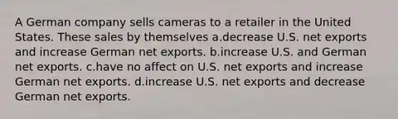 A German company sells cameras to a retailer in the United States. These sales by themselves a.decrease U.S. net exports and increase German net exports. b.increase U.S. and German net exports. c.have no affect on U.S. net exports and increase German net exports. d.increase U.S. net exports and decrease German net exports.