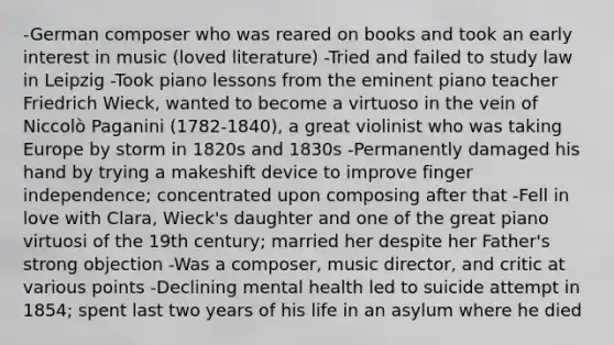 -German composer who was reared on books and took an early interest in music (loved literature) -Tried and failed to study law in Leipzig -Took piano lessons from the eminent piano teacher Friedrich Wieck, wanted to become a virtuoso in the vein of Niccolò Paganini (1782-1840), a great violinist who was taking Europe by storm in 1820s and 1830s -Permanently damaged his hand by trying a makeshift device to improve finger independence; concentrated upon composing after that -Fell in love with Clara, Wieck's daughter and one of the great piano virtuosi of the 19th century; married her despite her Father's strong objection -Was a composer, music director, and critic at various points -Declining mental health led to suicide attempt in 1854; spent last two years of his life in an asylum where he died