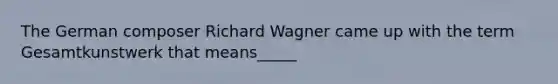 The German composer Richard Wagner came up with the term Gesamtkunstwerk that means_____