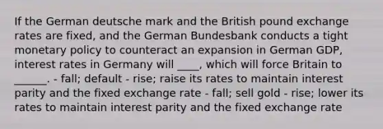 If the German deutsche mark and the British pound exchange rates are fixed, and the German Bundesbank conducts a tight monetary policy to counteract an expansion in German GDP, interest rates in Germany will ____, which will force Britain to ______. - fall; default - rise; raise its rates to maintain interest parity and the fixed exchange rate - fall; sell gold - rise; lower its rates to maintain interest parity and the fixed exchange rate