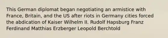 This German diplomat began negotiating an armistice with France, Britain, and the US after riots in Germany cities forced the abdication of Kaiser Wilhelm II. Rudolf Hapsburg Franz Ferdinand Matthias Erzberger Leopold Berchtold