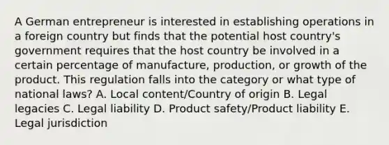 A German entrepreneur is interested in establishing operations in a foreign country but finds that the potential host country's government requires that the host country be involved in a certain percentage of manufacture, production, or growth of the product. This regulation falls into the category or what type of national laws? A. Local content/Country of origin B. Legal legacies C. Legal liability D. Product safety/<a href='https://www.questionai.com/knowledge/kMDzGPMctY-product-liability' class='anchor-knowledge'>product liability</a> E. Legal jurisdiction