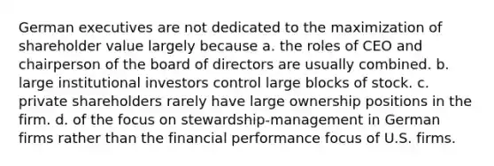 German executives are not dedicated to the maximization of shareholder value largely because a. the roles of CEO and chairperson of the board of directors are usually combined. b. large institutional investors control large blocks of stock. c. private shareholders rarely have large ownership positions in the firm. d. of the focus on stewardship-management in German firms rather than the financial performance focus of U.S. firms.