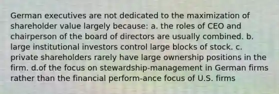 German executives are not dedicated to the maximization of shareholder value largely because: a. the roles of CEO and chairperson of the board of directors are usually combined. b. large institutional investors control large blocks of stock. c. private shareholders rarely have large ownership positions in the firm. d.of the focus on stewardship-management in German firms rather than the financial perform-ance focus of U.S. firms