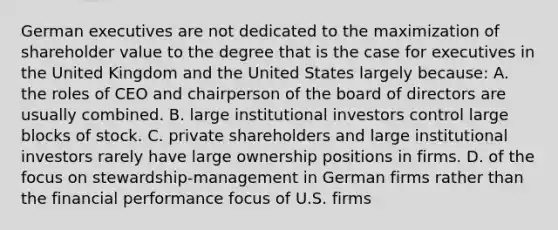 German executives are not dedicated to the maximization of shareholder value to the degree that is the case for executives in the United Kingdom and the United States largely because: A. the roles of CEO and chairperson of the board of directors are usually combined. B. large institutional investors control large blocks of stock. C. private shareholders and large institutional investors rarely have large ownership positions in firms. D. of the focus on stewardship-management in German firms rather than the financial performance focus of U.S. firms