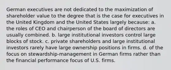 German executives are not dedicated to the maximization of shareholder value to the degree that is the case for executives in the United Kingdom and the United States largely because: a. the roles of CEO and chairperson of the board of directors are usually combined. b. large institutional investors control large blocks of stock. c. private shareholders and large institutional investors rarely have large ownership positions in firms. d. of the focus on stewardship-management in German firms rather than the financial performance focus of U.S. firms.