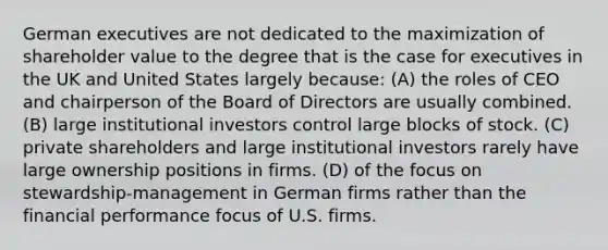 German executives are not dedicated to the maximization of shareholder value to the degree that is the case for executives in the UK and United States largely because: (A) the roles of CEO and chairperson of the Board of Directors are usually combined. (B) large institutional investors control large blocks of stock. (C) private shareholders and large institutional investors rarely have large ownership positions in firms. (D) of the focus on stewardship-management in German firms rather than the financial performance focus of U.S. firms.