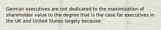 German executives are not dedicated to the maximization of shareholder value to the degree that is the case for executives in the UK and United States largely because: