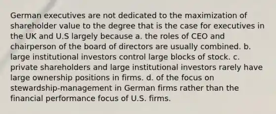 German executives are not dedicated to the maximization of shareholder value to the degree that is the case for executives in the UK and U.S largely because a. the roles of CEO and chairperson of the board of directors are usually combined. b. large institutional investors control large blocks of stock. c. private shareholders and large institutional investors rarely have large ownership positions in firms. d. of the focus on stewardship-management in German firms rather than the financial performance focus of U.S. firms.