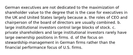 German executives are not dedicated to the maximization of shareholder value to the degree that is the case for executives in the UK and United States largely because a. the roles of CEO and chairperson of the board of directors are usually combined. b. large institutional investors control large blocks of stock. c. private shareholders and large institutional investors rarely have large ownership positions in firms. d. of the focus on stewardship-management in German firms rather than the financial performance focus of U.S. firms.