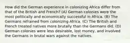 How did the German experience in colonizing Africa differ from that of the British and French? (A) German colonies were the most politically and economically successful in Africa. (B) The Germans refrained from colonizing Africa. (C) The British and French treated natives more brutally than the Germans did. (D) German colonies were less desirable, lost money, and involved the Germans in brutal wars against the natives.