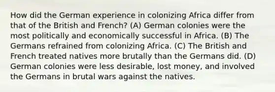 How did the German experience in colonizing Africa differ from that of the British and French? (A) German colonies were the most politically and economically successful in Africa. (B) The Germans refrained from colonizing Africa. (C) The British and French treated natives more brutally than the Germans did. (D) German colonies were less desirable, lost money, and involved the Germans in brutal wars against the natives.