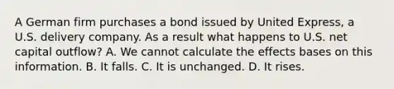 A German firm purchases a bond issued by United Express, a U.S. delivery company. As a result what happens to U.S. net capital outflow? A. We cannot calculate the effects bases on this information. B. It falls. C. It is unchanged. D. It rises.