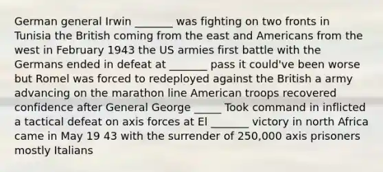 German general Irwin _______ was fighting on two fronts in Tunisia the British coming from the east and Americans from the west in February 1943 the US armies first battle with the Germans ended in defeat at _______ pass it could've been worse but Romel was forced to redeployed against the British a army advancing on the marathon line American troops recovered confidence after General George _____ Took command in inflicted a tactical defeat on axis forces at El _______ victory in north Africa came in May 19 43 with the surrender of 250,000 axis prisoners mostly Italians