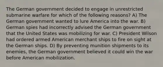 The German government decided to engage in unrestricted submarine warfare for which of the following reasons? A) The German government wanted to lure America into the war. B) German spies had incorrectly advised the German government that the United States was mobilizing for war. C) President Wilson had ordered armed American merchant ships to fire on sight at the German ships. D) By preventing munition shipments to its enemies, the German government believed it could win the war before American mobilization.