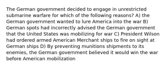 The German government decided to engage in unrestricted submarine warfare for which of the following reasons? A) the German government wanted to lure America into the war B) German spots had incorrectly advised the German government that the United States was mobilizing for war C) President Wilson had ordered armed American Merchant ships to fire on sight at German ships D) By preventing munitions shipments to its enemies, the German government believed it would win the war before American mobilization