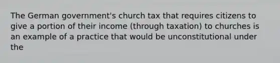 The German government's church tax that requires citizens to give a portion of their income (through taxation) to churches is an example of a practice that would be unconstitutional under the