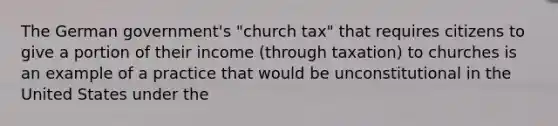 The German government's "church tax" that requires citizens to give a portion of their income (through taxation) to churches is an example of a practice that would be unconstitutional in the United States under the