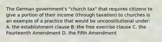 The German government's "church tax" that requires citizens to give a portion of their income (through taxation) to churches is an example of a practice that would be unconstitutional under: A. the establishment clause B. the free exercise clause C. the Fourteenth Amendment D. the Fifth Amendment