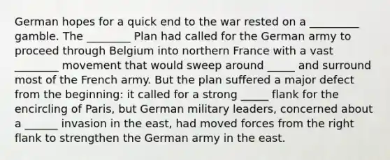 German hopes for a quick end to the war rested on a _________ gamble. The ________ Plan had called for the German army to proceed through Belgium into northern France with a vast ________ movement that would sweep around _____ and surround most of the French army. But the plan suffered a major defect from the beginning: it called for a strong _____ flank for the encircling of Paris, but German military leaders, concerned about a ______ invasion in the east, had moved forces from the right flank to strengthen the German army in the east.