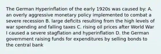 The German Hyperinﬂation of the early 1920s was caused by: A. an overly aggressive <a href='https://www.questionai.com/knowledge/kEE0G7Llsx-monetary-policy' class='anchor-knowledge'>monetary policy</a> implemented to combat a severe recession B. large deﬁcits resulting from the high levels of war spending and falling taxes C. rising oil prices after World War I caused a severe stagﬂation and hyperinﬂation D. the German government raising funds for expenditures by selling bonds to the central bank