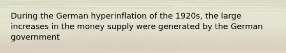 During the German hyperinflation of the 1920s, the large increases in the money supply were generated by the German government