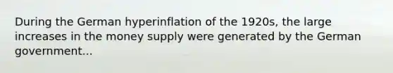 During the German hyperinflation of the​ 1920s, the large increases in the money supply were generated by the German government...