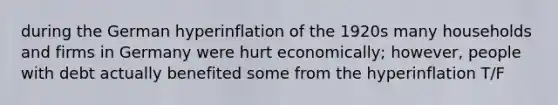 during the German hyperinflation of the 1920s many households and firms in Germany were hurt economically; however, people with debt actually benefited some from the hyperinflation T/F