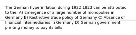 The German hyperinflation during 1922-1923 can be attributed to the: A) Emergence of a large number of monopolies in Germany B) Restrictive trade policy of Germany C) Absence of financial intermediaries in Germany D) German government printing money to pay its bills