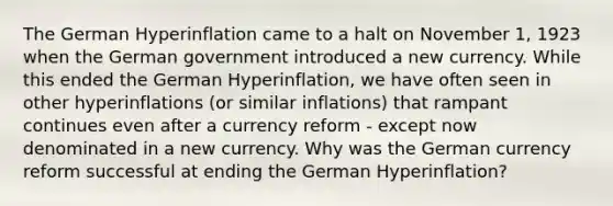 The German Hyperinflation came to a halt on November 1, 1923 when the German government introduced a new currency. While this ended the German Hyperinflation, we have often seen in other hyperinflations (or similar inflations) that rampant continues even after a currency reform - except now denominated in a new currency. Why was the German currency reform successful at ending the German Hyperinflation?