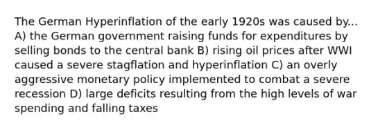 The German Hyperinflation of the early 1920s was caused by... A) the German government raising funds for expenditures by selling bonds to the central bank B) rising oil prices after WWI caused a severe stagflation and hyperinflation C) an overly aggressive <a href='https://www.questionai.com/knowledge/kEE0G7Llsx-monetary-policy' class='anchor-knowledge'>monetary policy</a> implemented to combat a severe recession D) large deficits resulting from the high levels of war spending and falling taxes