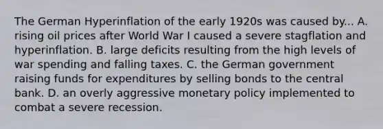 The German Hyperinflation of the early 1920s was caused by... A. rising oil prices after World War I caused a severe stagflation and hyperinflation. B. large deficits resulting from the high levels of war spending and falling taxes. C. the German government raising funds for expenditures by selling bonds to the central bank. D. an overly aggressive monetary policy implemented to combat a severe recession.