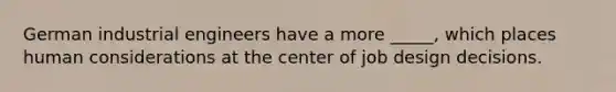German industrial engineers have a more _____, which places human considerations at the center of job design decisions.