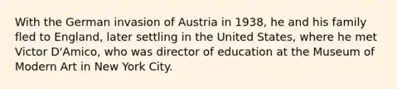 With the German invasion of Austria in 1938, he and his family fled to England, later settling in the United States, where he met Victor D'Amico, who was director of education at the Museum of Modern Art in New York City.