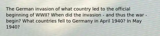 The German invasion of what country led to the official beginning of WWII? When did the invasion - and thus the war - begin? What countries fell to Germany in April 1940? In May 1940?