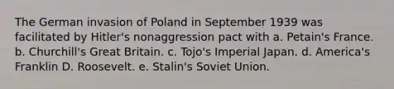 The German invasion of Poland in September 1939 was facilitated by Hitler's nonaggression pact with a. Petain's France. b. Churchill's Great Britain. c. Tojo's Imperial Japan. d. America's Franklin D. Roosevelt. e. Stalin's Soviet Union.