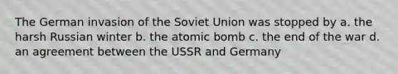 The German invasion of the Soviet Union was stopped by a. the harsh Russian winter b. the atomic bomb c. the end of the war d. an agreement between the USSR and Germany