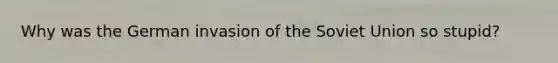 Why was the German invasion of the Soviet Union so stupid?
