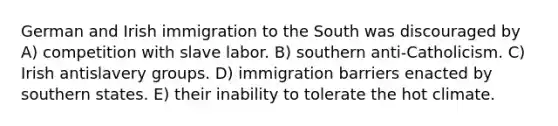 German and Irish immigration to the South was discouraged by A) competition with slave labor. B) southern anti-Catholicism. C) Irish antislavery groups. D) immigration barriers enacted by southern states. E) their inability to tolerate the hot climate.