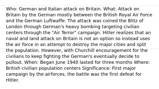 Who: German and Italian attack on Britain. What: Attack on Britain by the German mostly between the British Royal Air Force and the German Luftwaffe. The attack was coined the Blitz of London through German's heavy bombing targeting civilian centers through the "Air Terror" campaign. Hitler realizes that an naval and land attack on Britain is not an option so instead uses the air force in an attempt to destroy the major cities and split the population. However, with Churchill encouragement for the civilians to keep fighting the German's eventually decide to pullout. When: Began June 1940 lasted for three months Where: British civilian population centers Significance: First major campaign by the airforces, the battle was the first defeat for Hitler.