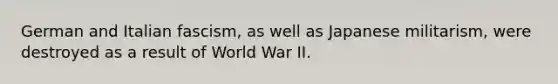 German and Italian fascism, as well as Japanese militarism, were destroyed as a result of World War II.