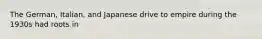 The German, Italian, and Japanese drive to empire during the 1930s had roots in