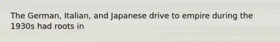 The German, Italian, and Japanese drive to empire during the 1930s had roots in