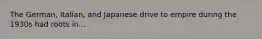 The German, Italian, and Japanese drive to empire during the 1930s had roots in...