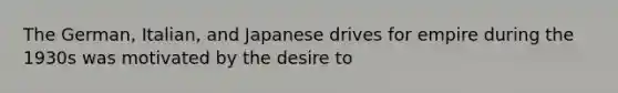 The German, Italian, and Japanese drives for empire during the 1930s was motivated by the desire to