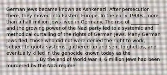 German Jews became known as Ashkenazi. After persecution there, they moved into Eastern Europe. In the early 1900s, more than a half million Jews lived in Germany. The rise of ____________ and the growing power of the Nazi party led to a systemic and methodical curtailing of the rights of German Jews. Many German Jews fled; those who did not were denied the right to work, subject to quota systems, gathered up and sent to ghettos, and eventually killed in the genocide known today as the _____________. By the end of World War II, 6 million Jews had been murdered by the Nazi regime.