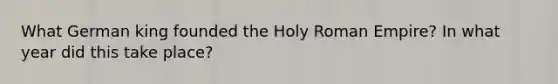 What German king founded the Holy Roman Empire? In what year did this take place?