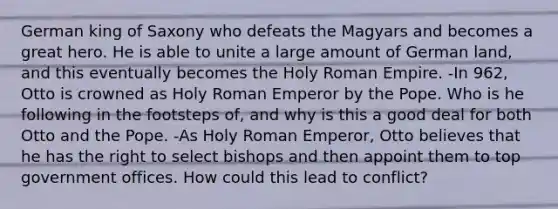 German king of Saxony who defeats the Magyars and becomes a great hero. He is able to unite a large amount of German land, and this eventually becomes the Holy Roman Empire. -In 962, Otto is crowned as Holy Roman Emperor by the Pope. Who is he following in the footsteps of, and why is this a good deal for both Otto and the Pope. -As Holy Roman Emperor, Otto believes that he has the right to select bishops and then appoint them to top government offices. How could this lead to conflict?