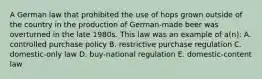 A German law that prohibited the use of hops grown outside of the country in the production of German-made beer was overturned in the late 1980s. This law was an example of a(n): A. controlled purchase policy B. restrictive purchase regulation C. domestic-only law D. buy-national regulation E. domestic-content law